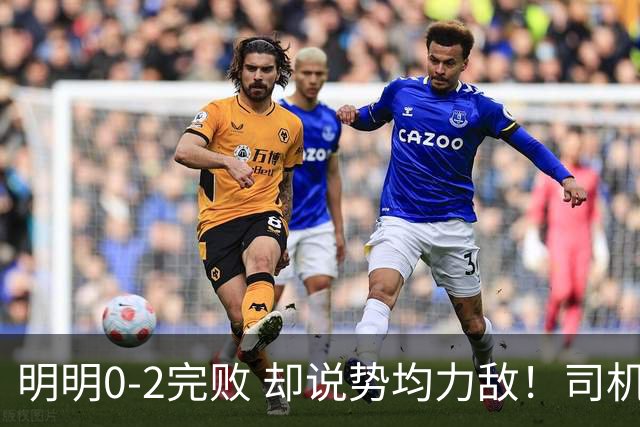 明明0-2完败 却说势均力敌！司机赛后发布会先甩锅，后逆转！球迷：要脸伐？