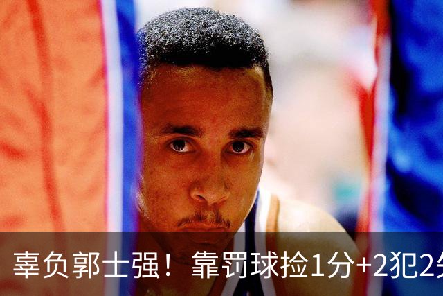 辜负郭士强！靠罚球捡1分+2犯2失误，球迷：你进国家队的意义在哪？